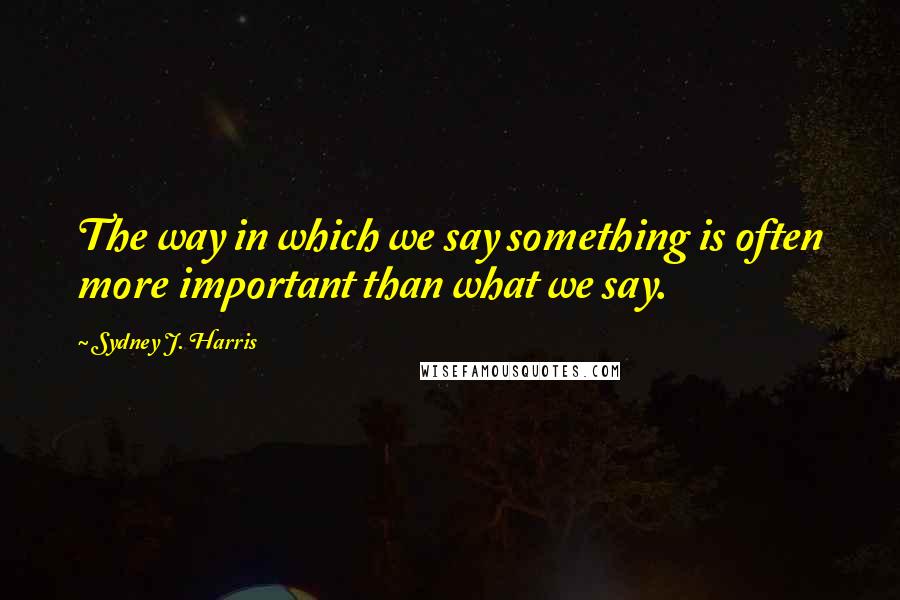 Sydney J. Harris Quotes: The way in which we say something is often more important than what we say.