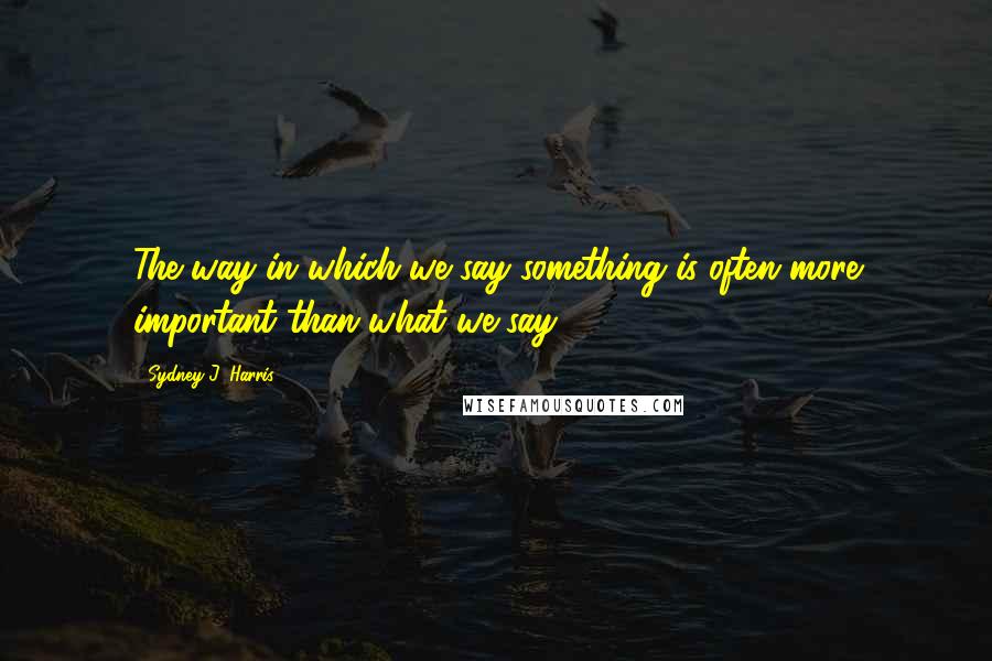 Sydney J. Harris Quotes: The way in which we say something is often more important than what we say.