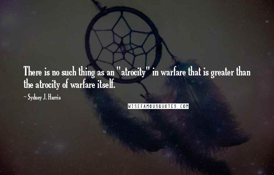 Sydney J. Harris Quotes: There is no such thing as an "atrocity" in warfare that is greater than the atrocity of warfare itself.