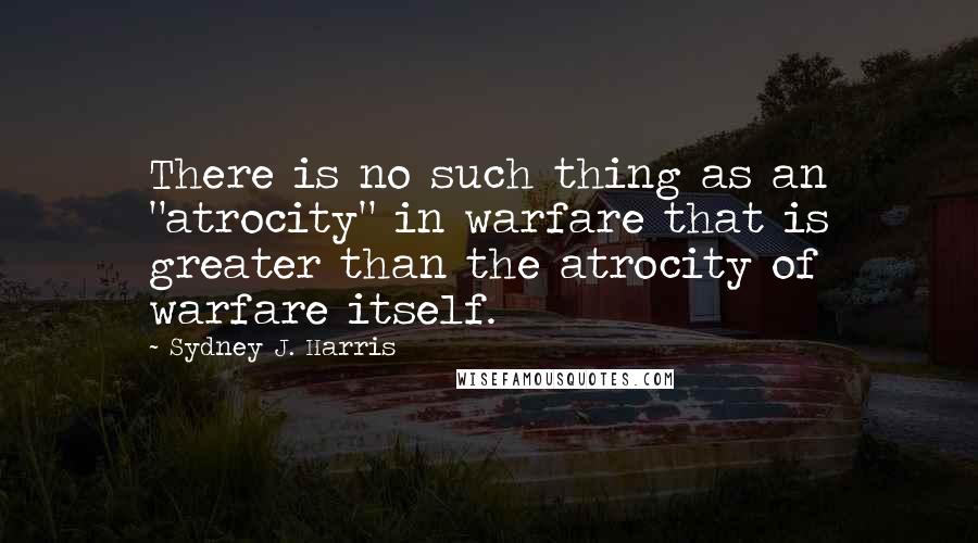 Sydney J. Harris Quotes: There is no such thing as an "atrocity" in warfare that is greater than the atrocity of warfare itself.