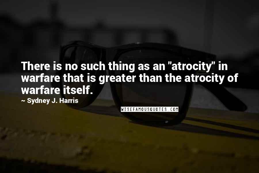 Sydney J. Harris Quotes: There is no such thing as an "atrocity" in warfare that is greater than the atrocity of warfare itself.