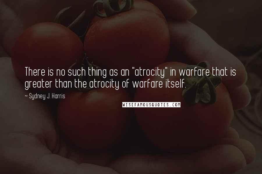 Sydney J. Harris Quotes: There is no such thing as an "atrocity" in warfare that is greater than the atrocity of warfare itself.