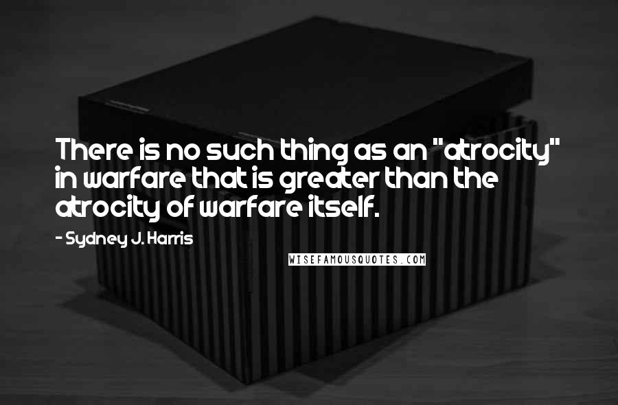 Sydney J. Harris Quotes: There is no such thing as an "atrocity" in warfare that is greater than the atrocity of warfare itself.