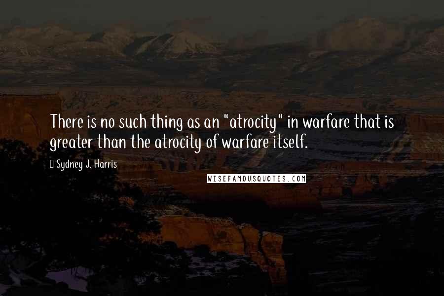 Sydney J. Harris Quotes: There is no such thing as an "atrocity" in warfare that is greater than the atrocity of warfare itself.