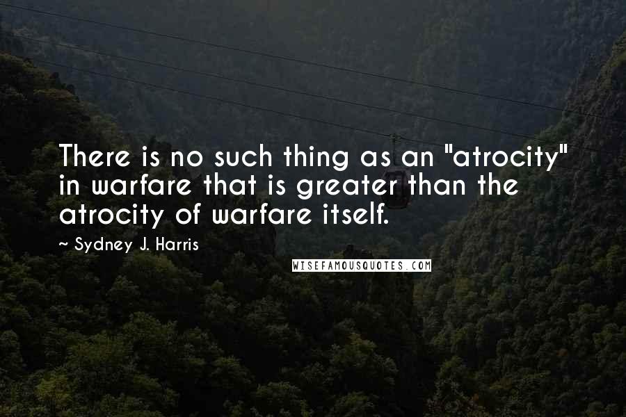 Sydney J. Harris Quotes: There is no such thing as an "atrocity" in warfare that is greater than the atrocity of warfare itself.