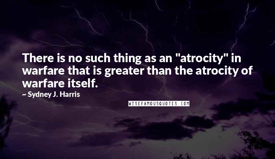 Sydney J. Harris Quotes: There is no such thing as an "atrocity" in warfare that is greater than the atrocity of warfare itself.