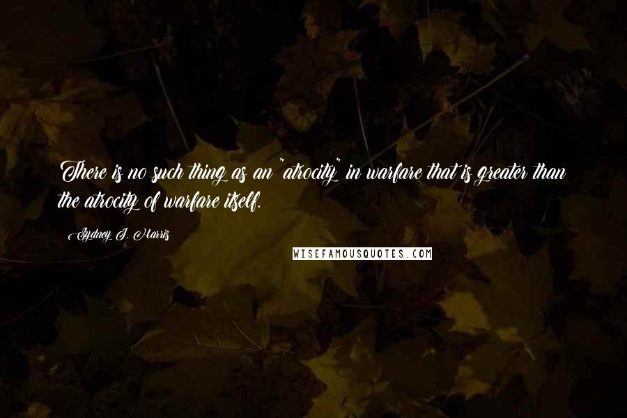 Sydney J. Harris Quotes: There is no such thing as an "atrocity" in warfare that is greater than the atrocity of warfare itself.
