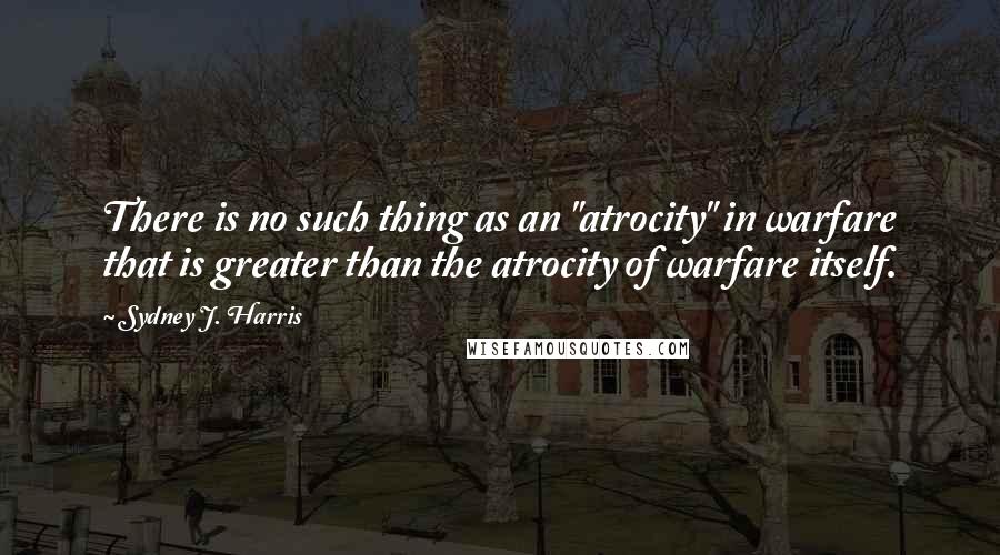 Sydney J. Harris Quotes: There is no such thing as an "atrocity" in warfare that is greater than the atrocity of warfare itself.
