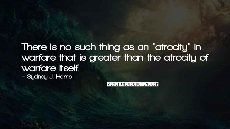 Sydney J. Harris Quotes: There is no such thing as an "atrocity" in warfare that is greater than the atrocity of warfare itself.