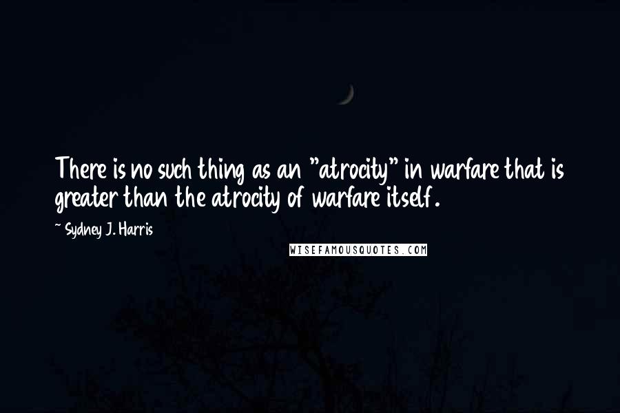 Sydney J. Harris Quotes: There is no such thing as an "atrocity" in warfare that is greater than the atrocity of warfare itself.