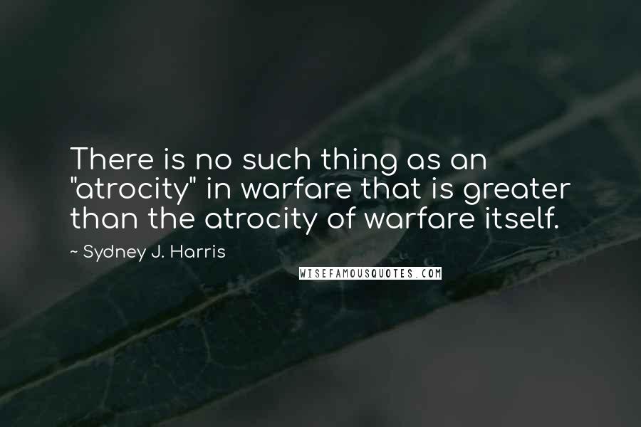 Sydney J. Harris Quotes: There is no such thing as an "atrocity" in warfare that is greater than the atrocity of warfare itself.