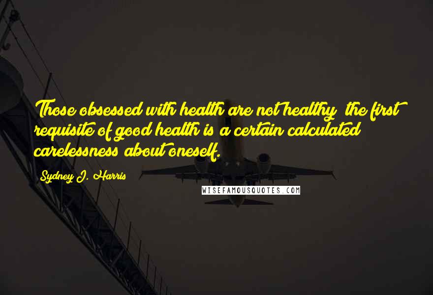 Sydney J. Harris Quotes: Those obsessed with health are not healthy; the first requisite of good health is a certain calculated carelessness about oneself.