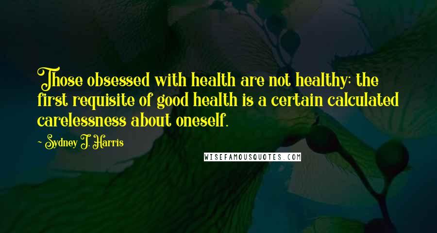 Sydney J. Harris Quotes: Those obsessed with health are not healthy; the first requisite of good health is a certain calculated carelessness about oneself.