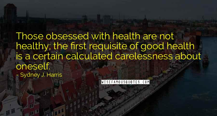 Sydney J. Harris Quotes: Those obsessed with health are not healthy; the first requisite of good health is a certain calculated carelessness about oneself.