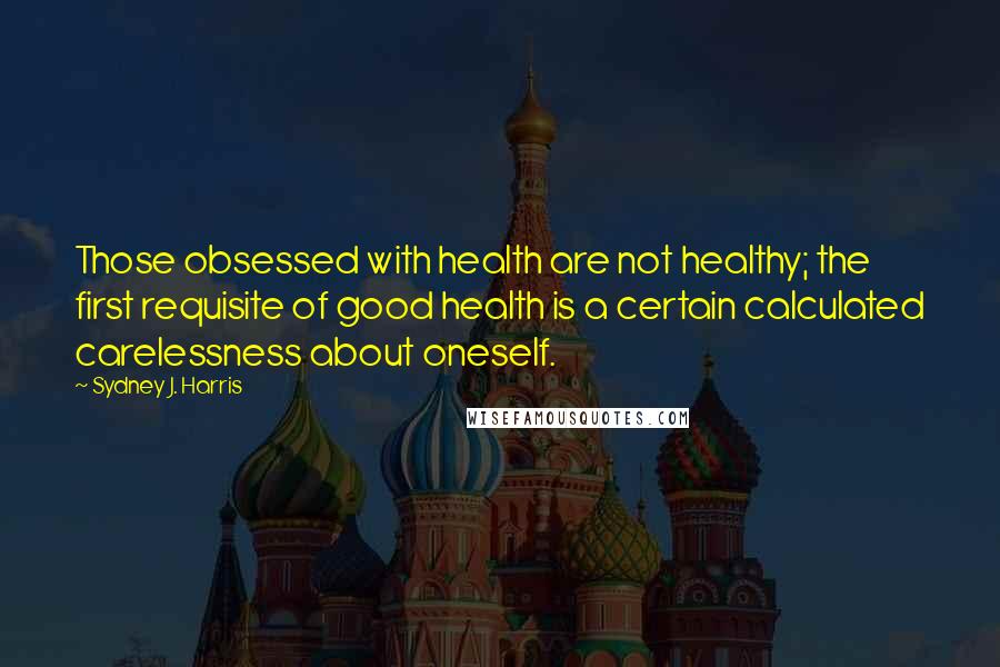 Sydney J. Harris Quotes: Those obsessed with health are not healthy; the first requisite of good health is a certain calculated carelessness about oneself.