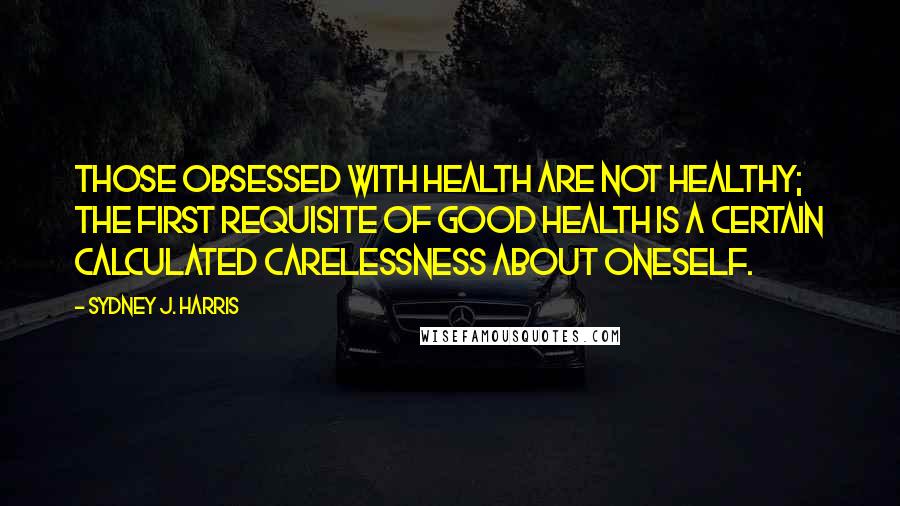 Sydney J. Harris Quotes: Those obsessed with health are not healthy; the first requisite of good health is a certain calculated carelessness about oneself.