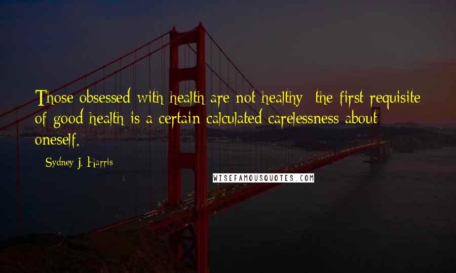 Sydney J. Harris Quotes: Those obsessed with health are not healthy; the first requisite of good health is a certain calculated carelessness about oneself.