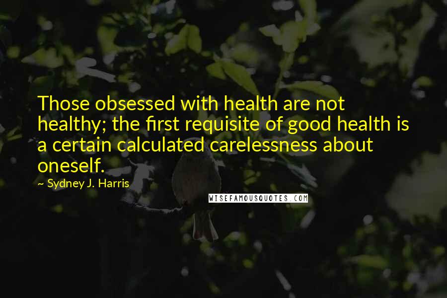 Sydney J. Harris Quotes: Those obsessed with health are not healthy; the first requisite of good health is a certain calculated carelessness about oneself.