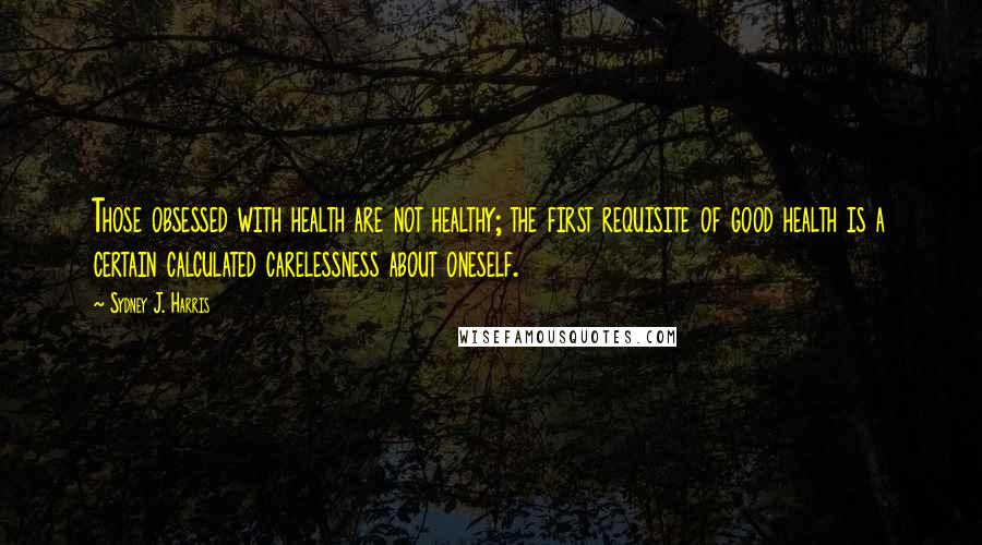 Sydney J. Harris Quotes: Those obsessed with health are not healthy; the first requisite of good health is a certain calculated carelessness about oneself.