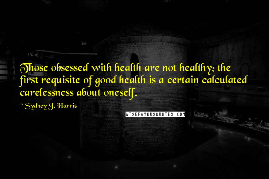 Sydney J. Harris Quotes: Those obsessed with health are not healthy; the first requisite of good health is a certain calculated carelessness about oneself.