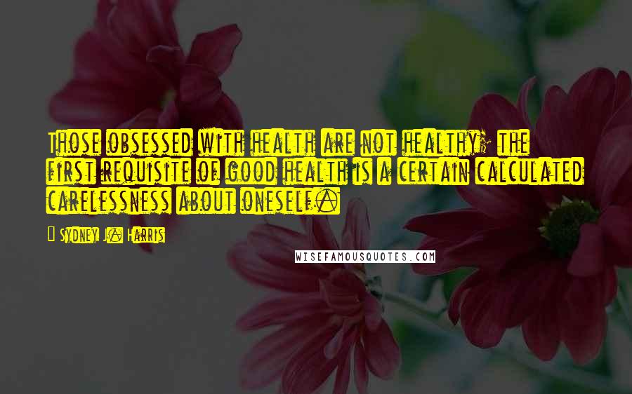 Sydney J. Harris Quotes: Those obsessed with health are not healthy; the first requisite of good health is a certain calculated carelessness about oneself.