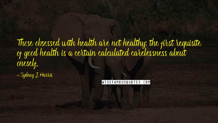 Sydney J. Harris Quotes: Those obsessed with health are not healthy; the first requisite of good health is a certain calculated carelessness about oneself.