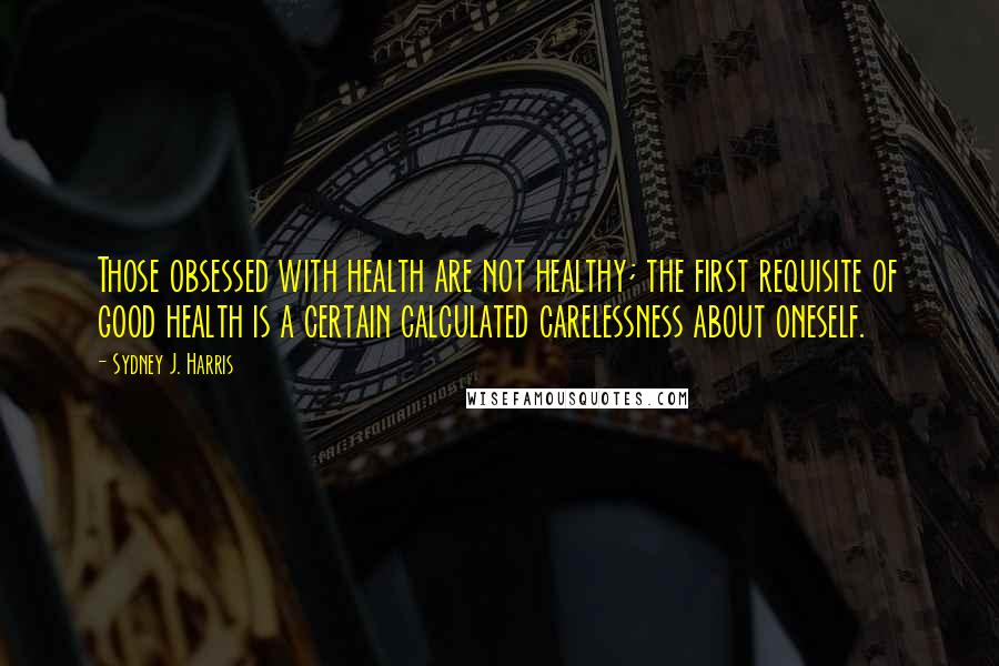 Sydney J. Harris Quotes: Those obsessed with health are not healthy; the first requisite of good health is a certain calculated carelessness about oneself.