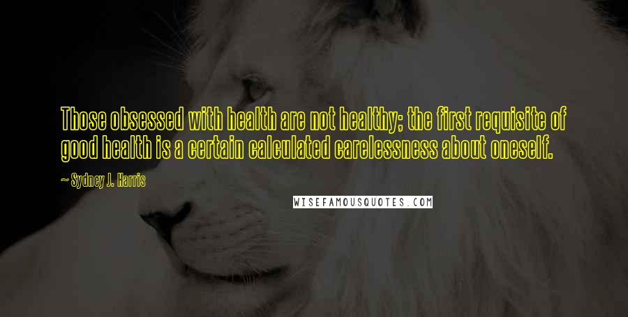 Sydney J. Harris Quotes: Those obsessed with health are not healthy; the first requisite of good health is a certain calculated carelessness about oneself.