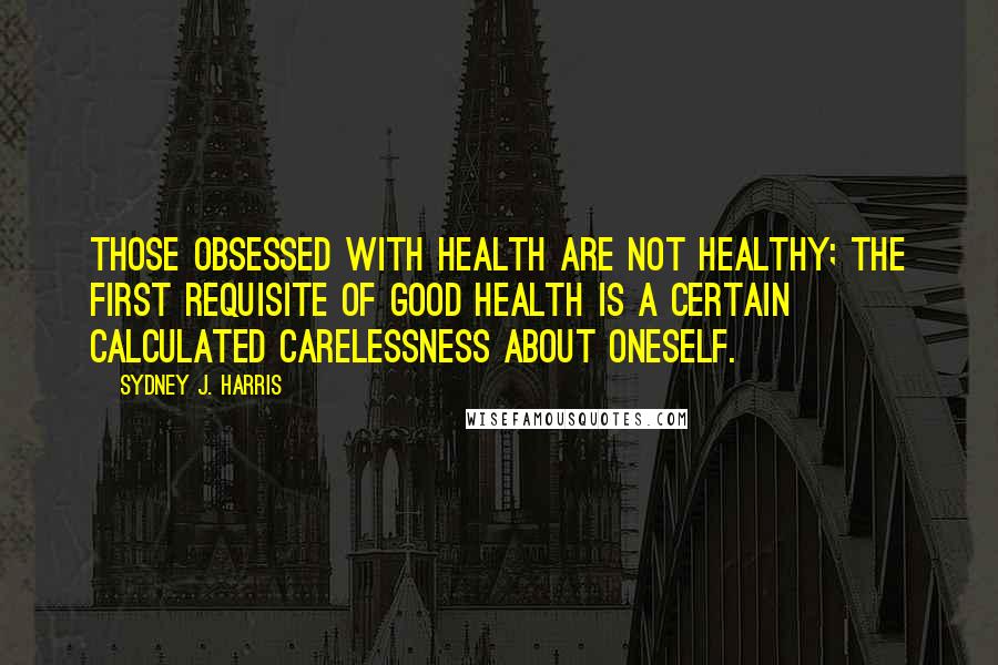 Sydney J. Harris Quotes: Those obsessed with health are not healthy; the first requisite of good health is a certain calculated carelessness about oneself.