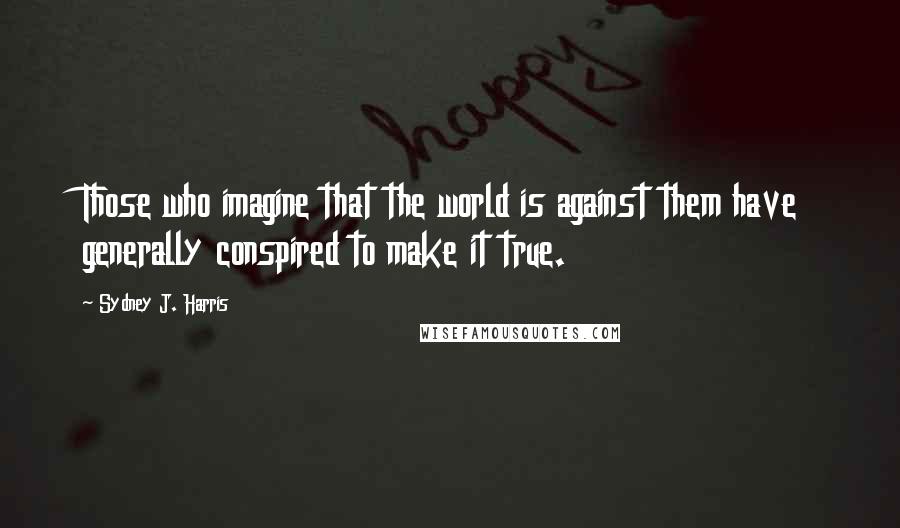 Sydney J. Harris Quotes: Those who imagine that the world is against them have generally conspired to make it true.