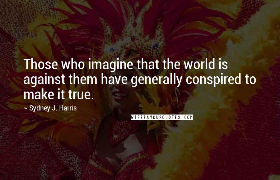 Sydney J. Harris Quotes: Those who imagine that the world is against them have generally conspired to make it true.