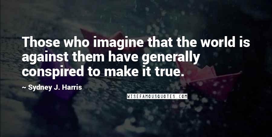 Sydney J. Harris Quotes: Those who imagine that the world is against them have generally conspired to make it true.