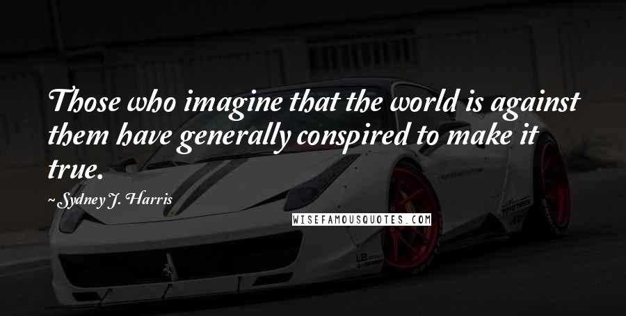 Sydney J. Harris Quotes: Those who imagine that the world is against them have generally conspired to make it true.