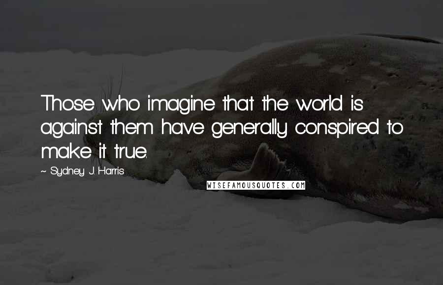 Sydney J. Harris Quotes: Those who imagine that the world is against them have generally conspired to make it true.