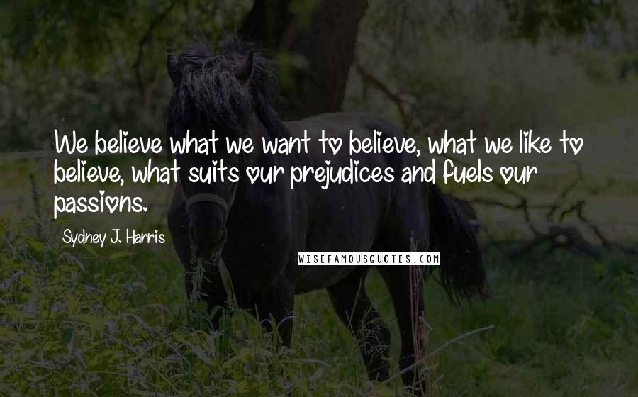 Sydney J. Harris Quotes: We believe what we want to believe, what we like to believe, what suits our prejudices and fuels our passions.