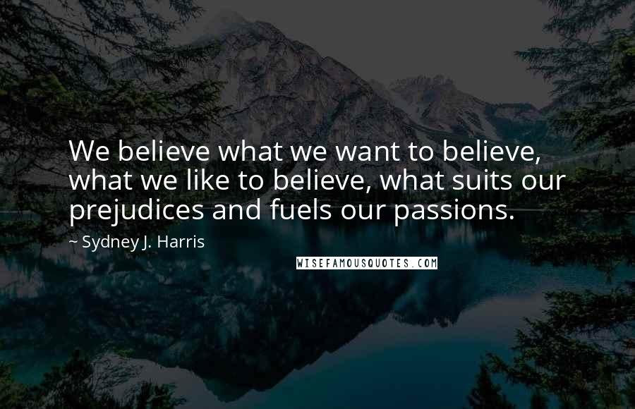 Sydney J. Harris Quotes: We believe what we want to believe, what we like to believe, what suits our prejudices and fuels our passions.