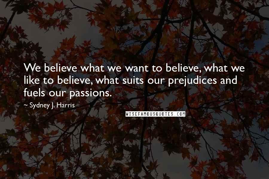 Sydney J. Harris Quotes: We believe what we want to believe, what we like to believe, what suits our prejudices and fuels our passions.