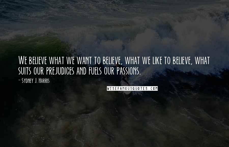 Sydney J. Harris Quotes: We believe what we want to believe, what we like to believe, what suits our prejudices and fuels our passions.