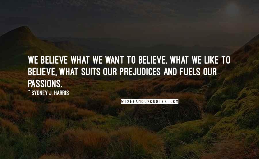 Sydney J. Harris Quotes: We believe what we want to believe, what we like to believe, what suits our prejudices and fuels our passions.