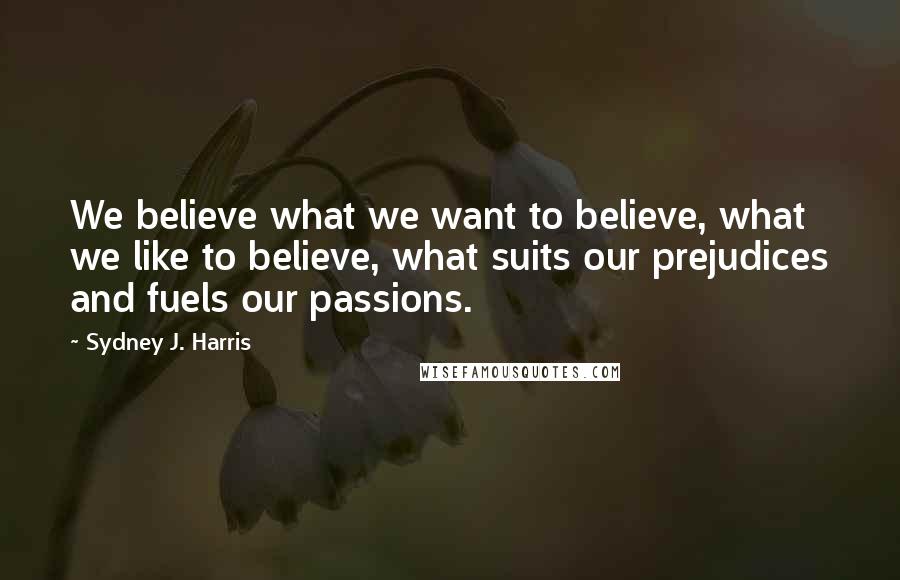 Sydney J. Harris Quotes: We believe what we want to believe, what we like to believe, what suits our prejudices and fuels our passions.