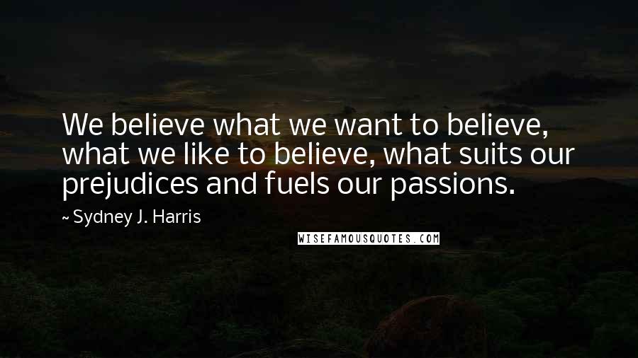 Sydney J. Harris Quotes: We believe what we want to believe, what we like to believe, what suits our prejudices and fuels our passions.