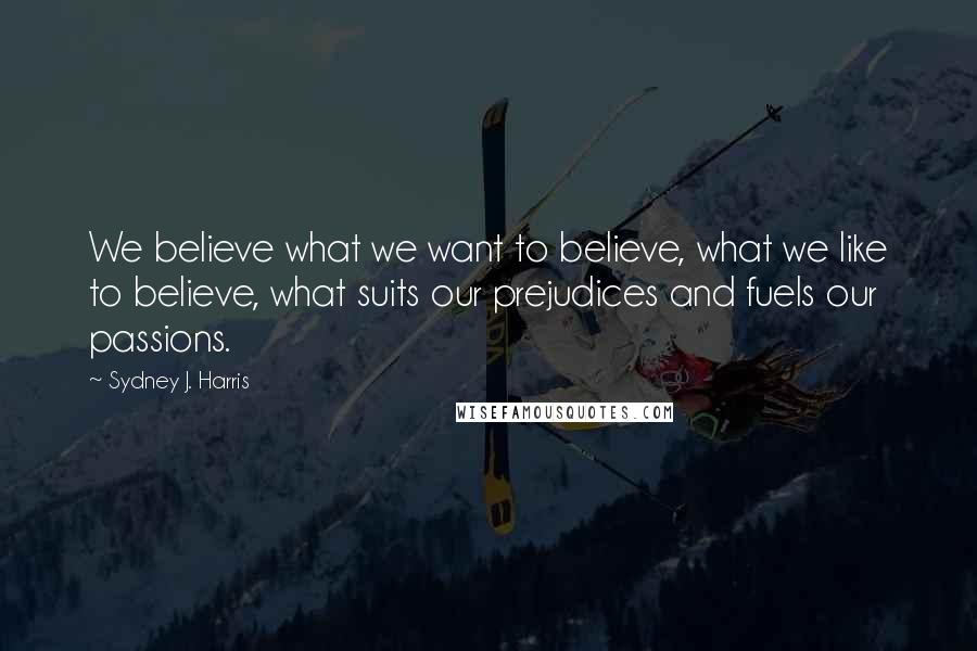 Sydney J. Harris Quotes: We believe what we want to believe, what we like to believe, what suits our prejudices and fuels our passions.