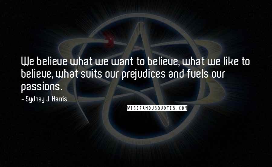 Sydney J. Harris Quotes: We believe what we want to believe, what we like to believe, what suits our prejudices and fuels our passions.