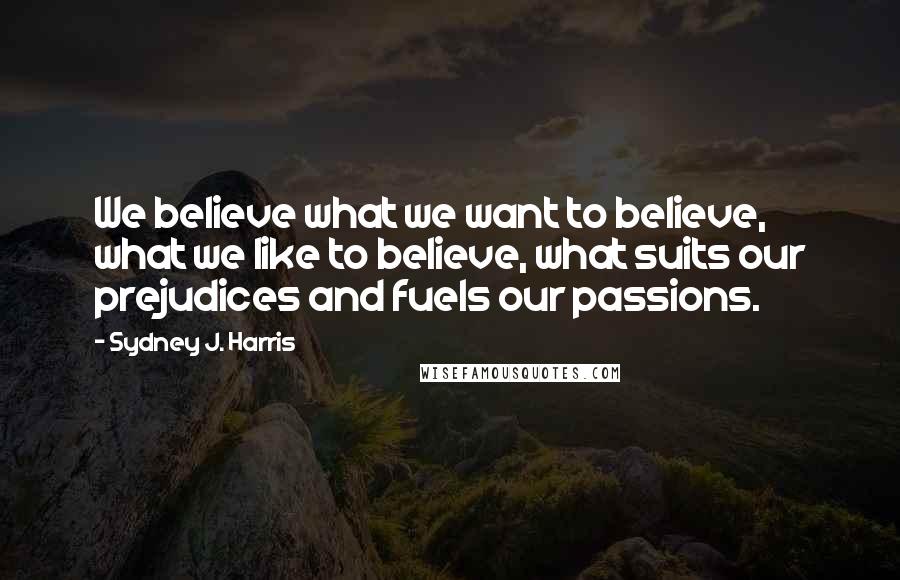 Sydney J. Harris Quotes: We believe what we want to believe, what we like to believe, what suits our prejudices and fuels our passions.