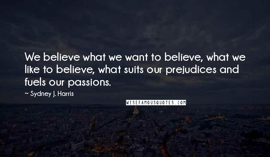 Sydney J. Harris Quotes: We believe what we want to believe, what we like to believe, what suits our prejudices and fuels our passions.