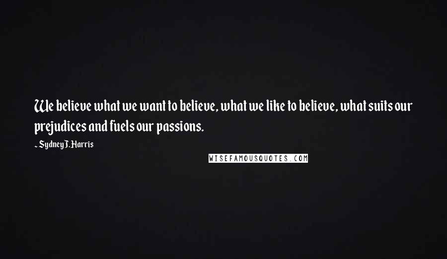 Sydney J. Harris Quotes: We believe what we want to believe, what we like to believe, what suits our prejudices and fuels our passions.