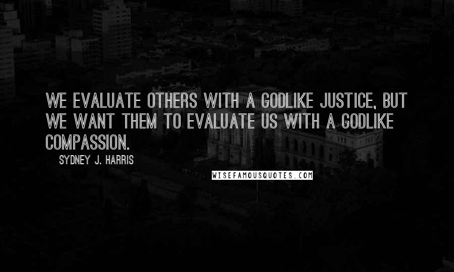 Sydney J. Harris Quotes: We evaluate others with a Godlike justice, but we want them to evaluate us with a Godlike compassion.