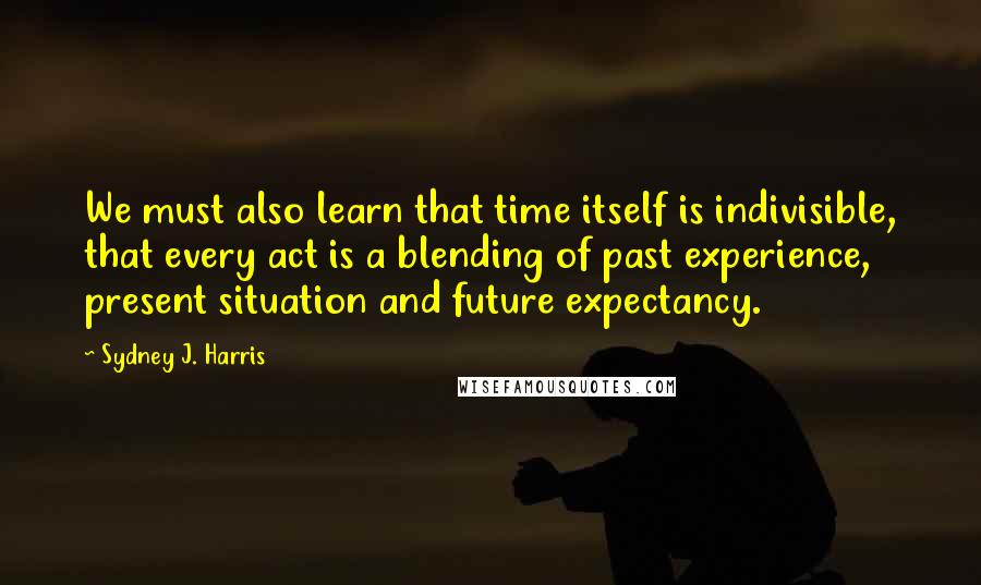 Sydney J. Harris Quotes: We must also learn that time itself is indivisible, that every act is a blending of past experience, present situation and future expectancy.