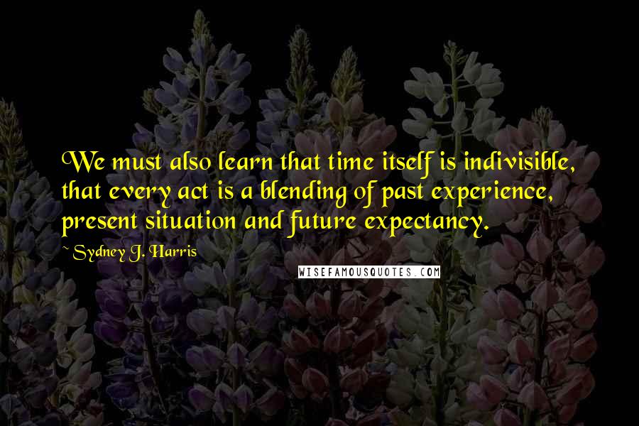 Sydney J. Harris Quotes: We must also learn that time itself is indivisible, that every act is a blending of past experience, present situation and future expectancy.