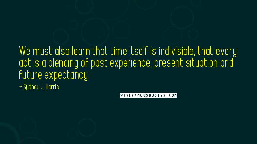 Sydney J. Harris Quotes: We must also learn that time itself is indivisible, that every act is a blending of past experience, present situation and future expectancy.